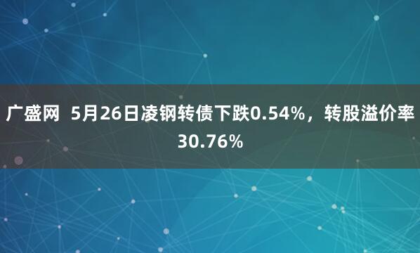 广盛网  5月26日凌钢转债下跌0.54%，转股溢价率30.76%