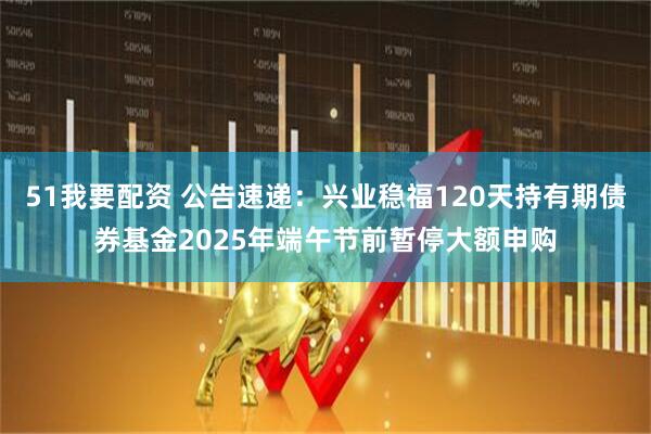 51我要配资 公告速递：兴业稳福120天持有期债券基金2025年端午节前暂停大额申购