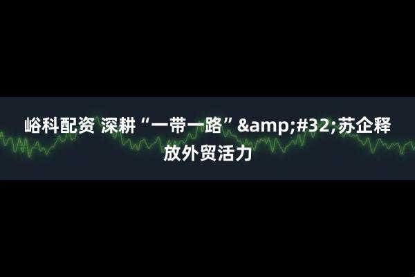 峪科配资 深耕“一带一路”&#32;苏企释放外贸活力