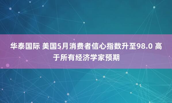 华泰国际 美国5月消费者信心指数升至98.0 高于所有经济学家预期