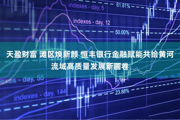 天盈财富 滩区焕新颜 恒丰银行金融赋能共绘黄河流域高质量发展新画卷