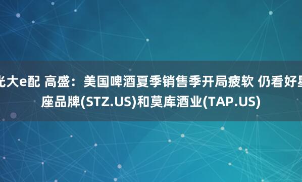 光大e配 高盛：美国啤酒夏季销售季开局疲软 仍看好星座品牌(STZ.US)和莫库酒业(TAP.US)