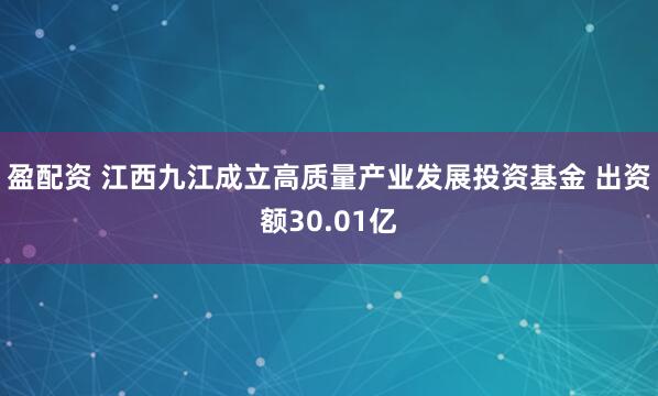 盈配资 江西九江成立高质量产业发展投资基金 出资额30.01亿