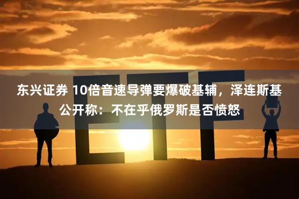东兴证券 10倍音速导弹要爆破基辅，泽连斯基公开称：不在乎俄罗斯是否愤怒