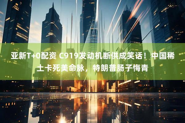 亚新T+0配资 C919发动机断供成笑话！中国稀土卡死美命脉，特朗普肠子悔青
