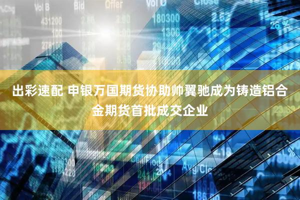 出彩速配 申银万国期货协助帅翼驰成为铸造铝合金期货首批成交企业