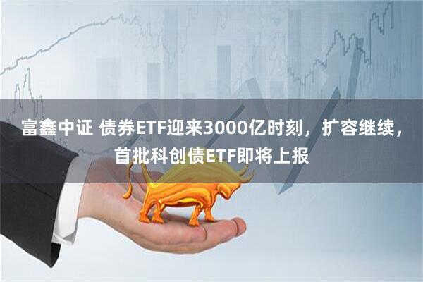 富鑫中证 债券ETF迎来3000亿时刻，扩容继续，首批科创债ETF即将上报
