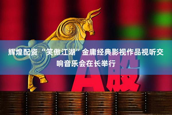 辉煌配资 “笑傲江湖”金庸经典影视作品视听交响音乐会在长举行