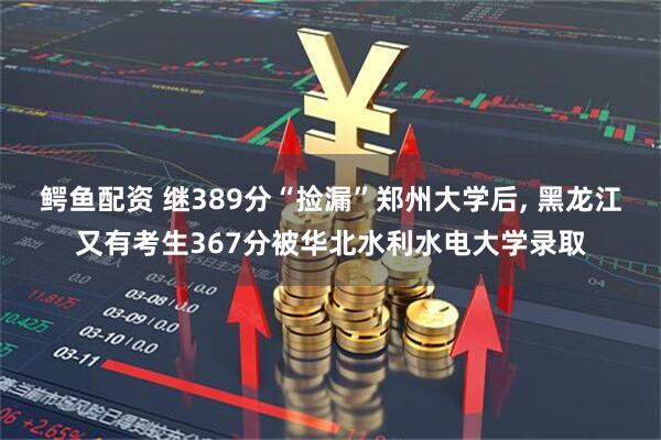 鳄鱼配资 继389分“捡漏”郑州大学后, 黑龙江又有考生367分被华北水利水电大学录取
