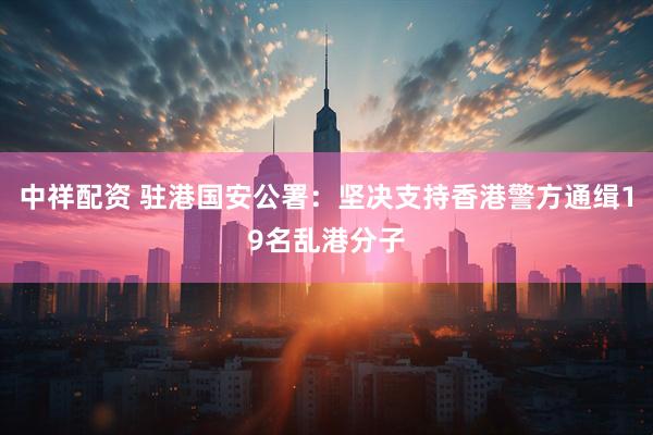 中祥配资 驻港国安公署：坚决支持香港警方通缉19名乱港分子