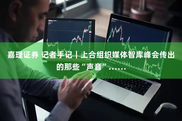 嘉理证券 记者手记｜上合组织媒体智库峰会传出的那些“声音”……