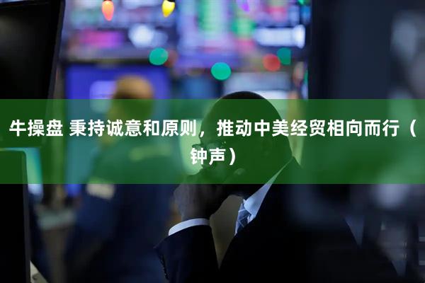 牛操盘 秉持诚意和原则，推动中美经贸相向而行（钟声）