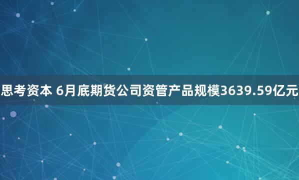 思考资本 6月底期货公司资管产品规模3639.59亿元