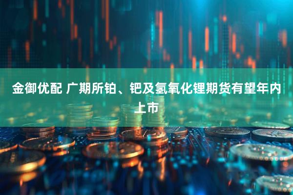 金御优配 广期所铂、钯及氢氧化锂期货有望年内上市