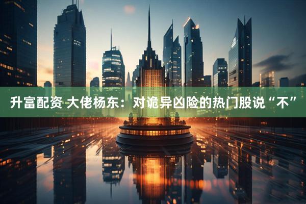 升富配资 大佬杨东：对诡异凶险的热门股说“不”