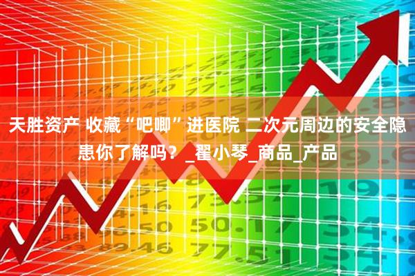 天胜资产 收藏“吧唧”进医院 二次元周边的安全隐患你了解吗？_翟小琴_商品_产品