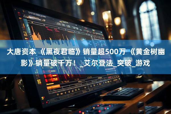 大唐资本 《黑夜君临》销量超500万 《黄金树幽影》销量破千万！_艾尔登法_突破_游戏