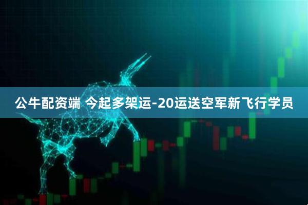 公牛配资端 今起多架运-20运送空军新飞行学员