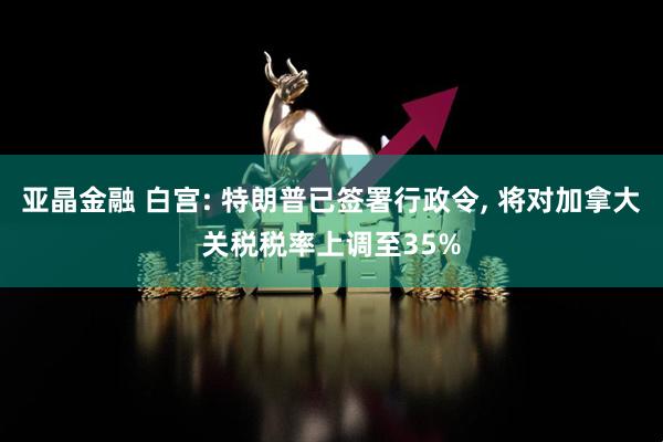 亚晶金融 白宫: 特朗普已签署行政令, 将对加拿大关税税率上调至35%