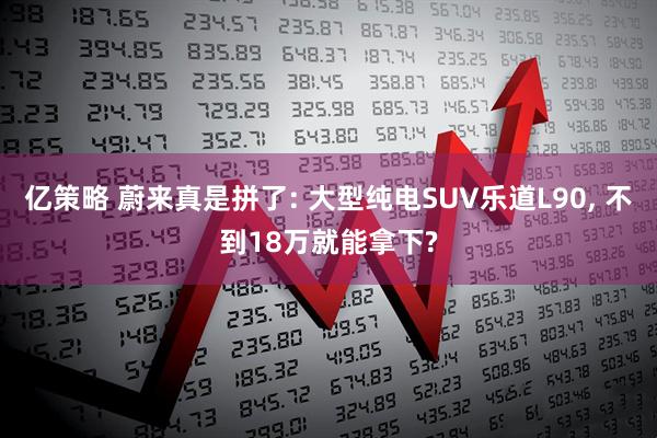 亿策略 蔚来真是拼了: 大型纯电SUV乐道L90, 不到18万就能拿下?