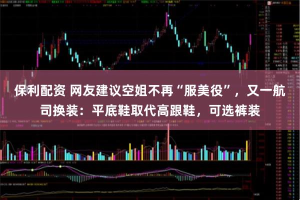 保利配资 网友建议空姐不再“服美役”，又一航司换装：平底鞋取代高跟鞋，可选裤装