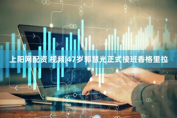 上阳网配资 视频|47岁郭慧光正式接班香格里拉
