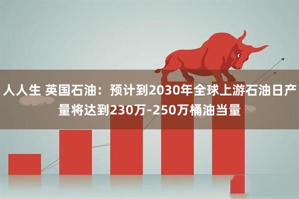 人人生 英国石油：预计到2030年全球上游石油日产量将达到230万-250万桶油当量