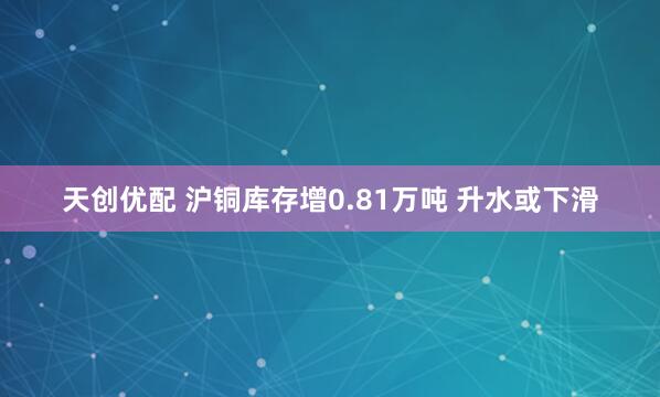 天创优配 沪铜库存增0.81万吨 升水或下滑