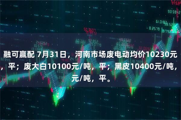 融可赢配 7月31日，河南市场废电动均价10230元/吨，平；废大白10100元/吨，平；黑皮10400元/吨，平。