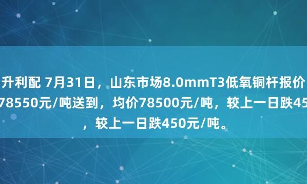 升利配 7月31日，山东市场8.0mmT3低氧铜杆报价78450-78550元/吨送到，均价78500元/吨，较上一日跌450元/吨。