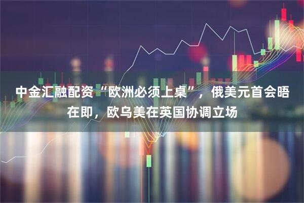 中金汇融配资 “欧洲必须上桌”，俄美元首会晤在即，欧乌美在英国协调立场