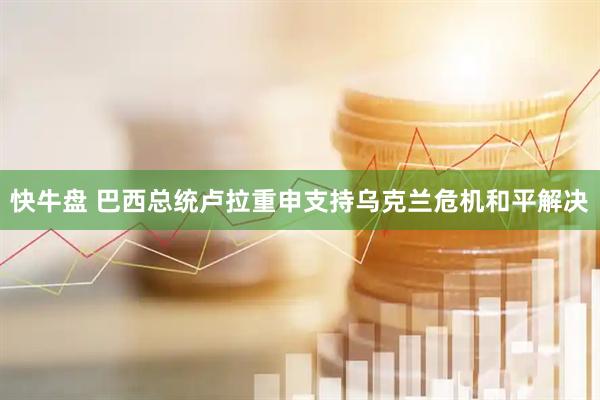 快牛盘 巴西总统卢拉重申支持乌克兰危机和平解决