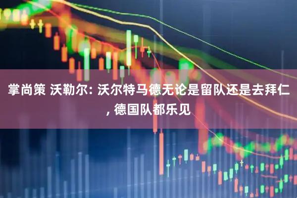 掌尚策 沃勒尔: 沃尔特马德无论是留队还是去拜仁, 德国队都乐见