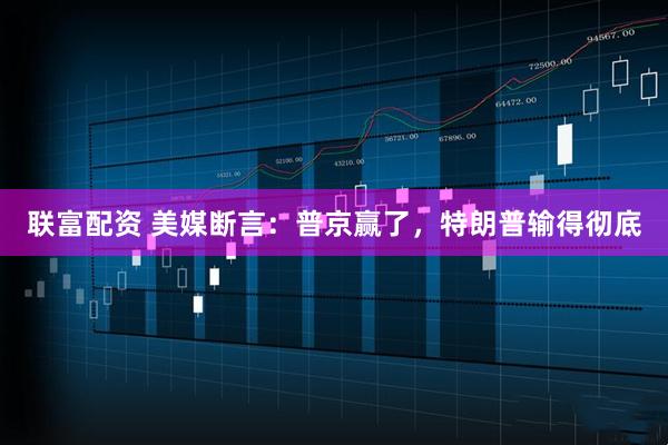 联富配资 美媒断言：普京赢了，特朗普输得彻底
