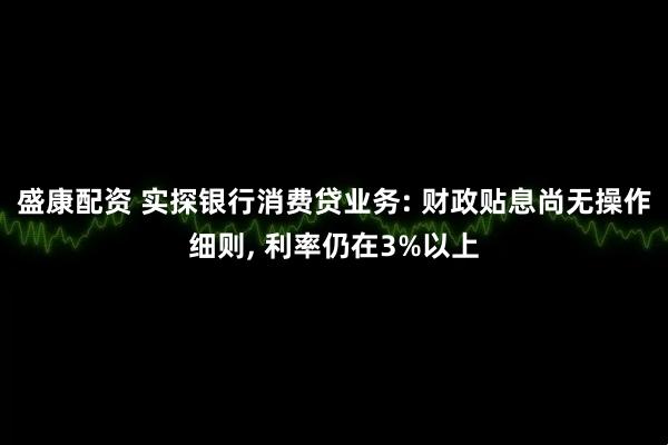 盛康配资 实探银行消费贷业务: 财政贴息尚无操作细则, 利率仍在3%以上