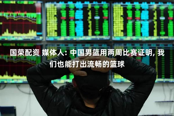 国荣配资 媒体人: 中国男篮用两周比赛证明, 我们也能打出流畅的篮球