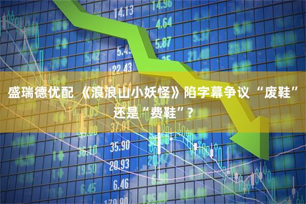 盛瑞德优配 《浪浪山小妖怪》陷字幕争议 “废鞋”还是“费鞋”?