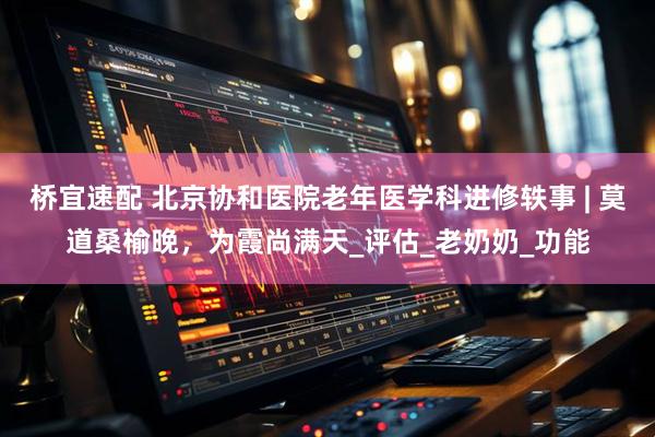 桥宜速配 北京协和医院老年医学科进修轶事 | 莫道桑榆晚，为霞尚满天_评估_老奶奶_功能