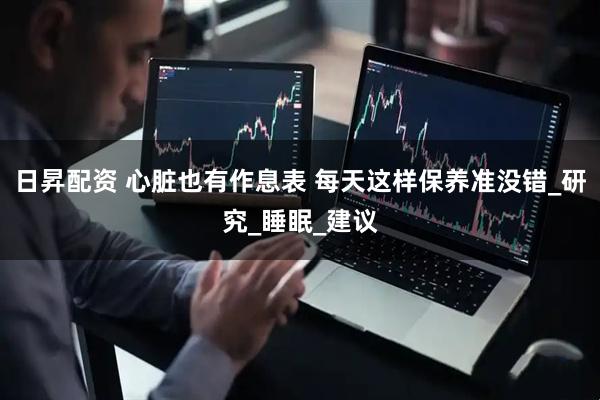 日昇配资 心脏也有作息表 每天这样保养准没错_研究_睡眠_建议