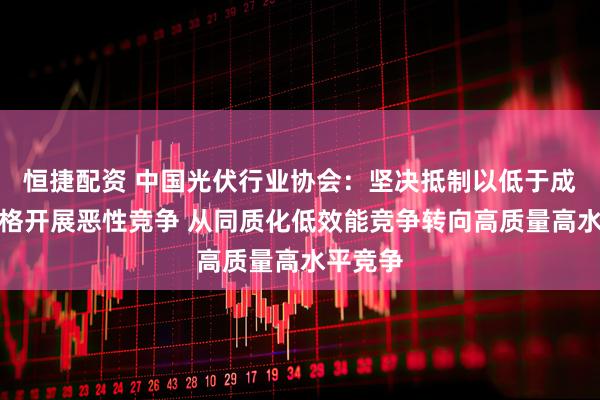 恒捷配资 中国光伏行业协会：坚决抵制以低于成本的价格开展恶性竞争 从同质化低效能竞争转向高质量高水平竞争