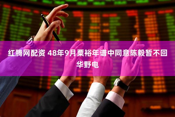 红腾网配资 48年9月粟裕年谱中同意陈毅暂不回华野电
