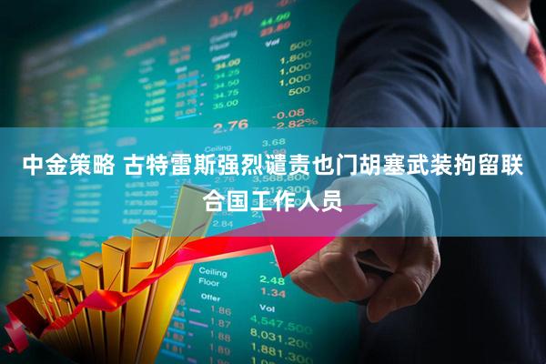 中金策略 古特雷斯强烈谴责也门胡塞武装拘留联合国工作人员
