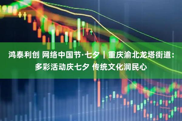 鸿泰利创 网络中国节·七夕｜重庆渝北龙塔街道：多彩活动庆七夕 传统文化润民心