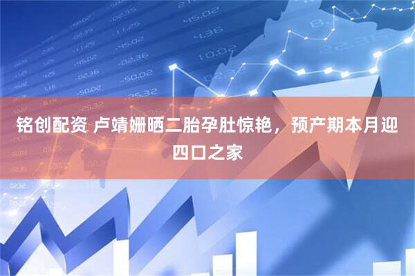 铭创配资 卢靖姗晒二胎孕肚惊艳，预产期本月迎四口之家