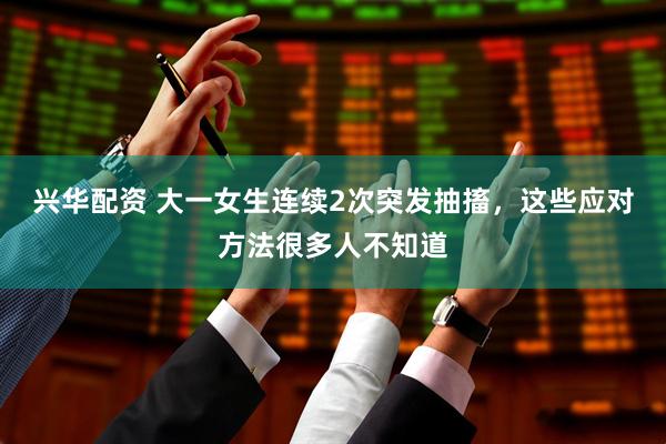 兴华配资 大一女生连续2次突发抽搐，这些应对方法很多人不知道