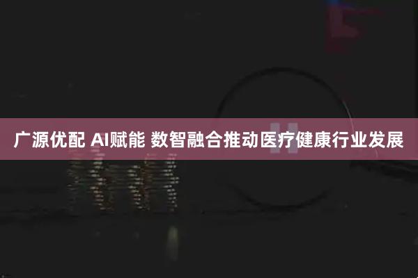 广源优配 AI赋能 数智融合推动医疗健康行业发展
