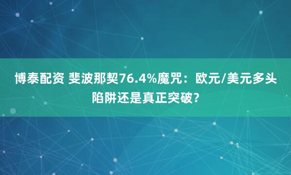 博泰配资 斐波那契76.4%魔咒：欧元/美元多头陷阱还是真正突破？
