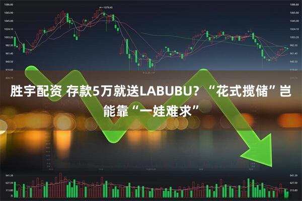 胜宇配资 存款5万就送LABUBU?“花式揽储”岂能靠“一娃难求”
