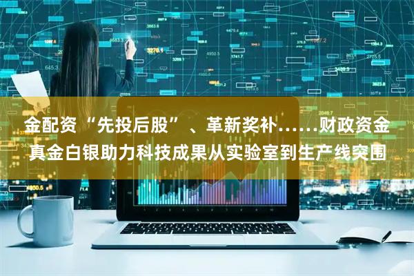 金配资 “先投后股” 、革新奖补……财政资金真金白银助力科技成果从实验室到生产线突围