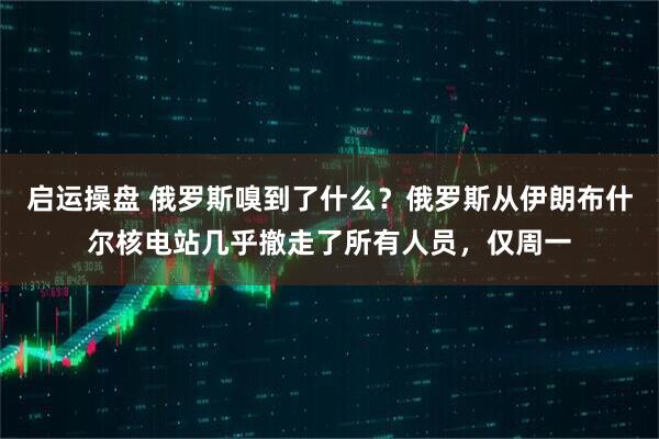启运操盘 俄罗斯嗅到了什么?俄罗斯从伊朗布什尔核电站几乎撤走了所有人员,仅周一